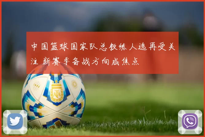中国篮球国家队总教练人选再受关注 新赛季备战方向成焦点