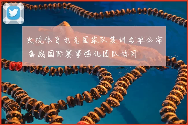 央视体育电竞国家队集训名单公布 备战国际赛事强化团队协同