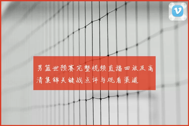 男篮世预赛完整视频直播回放及高清集锦关键战点评与观看渠道