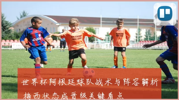 世界杯阿根廷球队战术与阵容解析 梅西状态成晋级关键看点