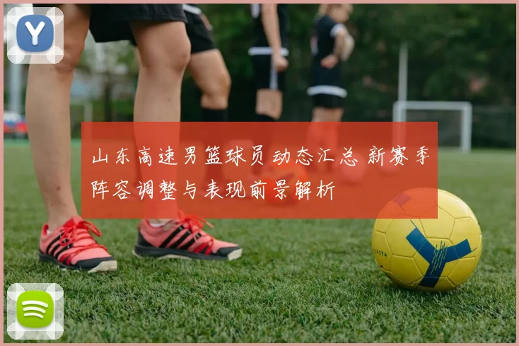 山东高速男篮球员动态汇总 新赛季阵容调整与表现前景解析