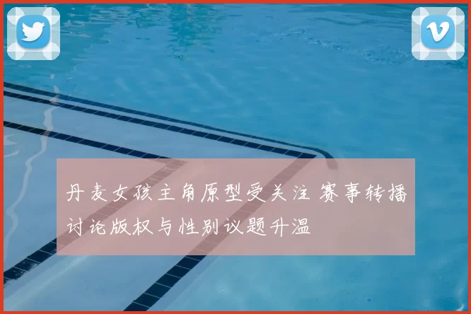 丹麦女孩主角原型受关注 赛事转播讨论版权与性别议题升温