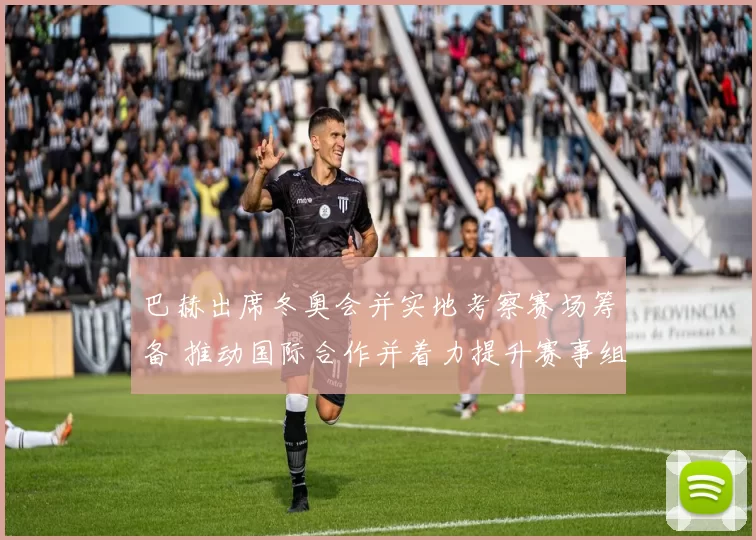 巴赫出席冬奥会并实地考察赛场筹备 推动国际合作并着力提升赛事组织