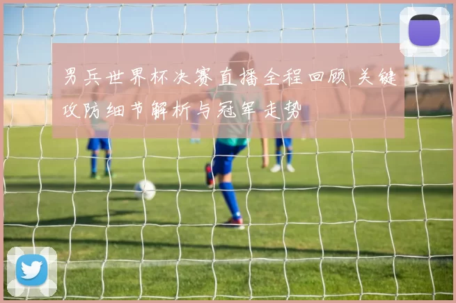男兵世界杯决赛直播全程回顾 关键攻防细节解析与冠军走势