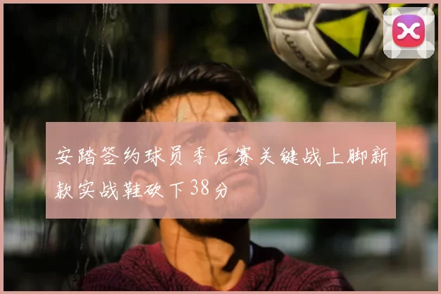 安踏签约球员季后赛关键战上脚新款实战鞋砍下38分