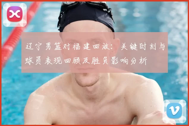 辽宁男篮对福建回放：关键时刻与球员表现回顾及胜负影响分析