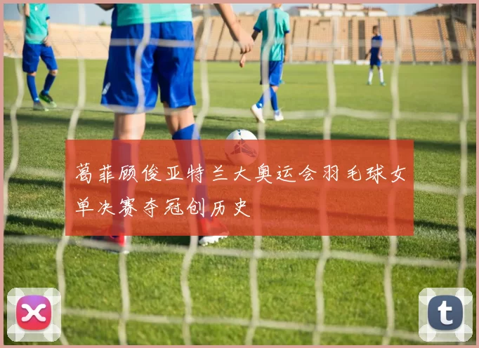 葛菲顾俊亚特兰大奥运会羽毛球女单决赛夺冠创历史