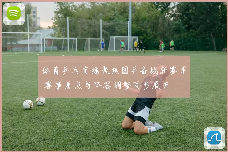 体育乒乓直播聚焦国乒备战新赛季 赛事看点与阵容调整同步展开