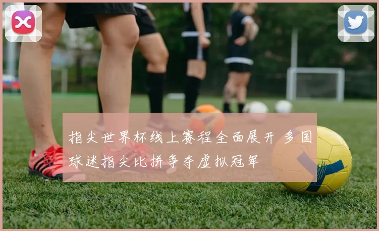 指尖世界杯线上赛程全面展开 多国球迷指尖比拼争夺虚拟冠军