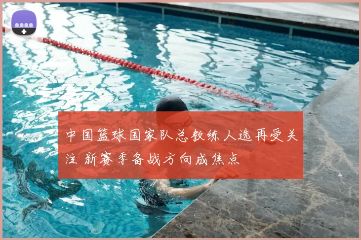 中国篮球国家队总教练人选再受关注 新赛季备战方向成焦点