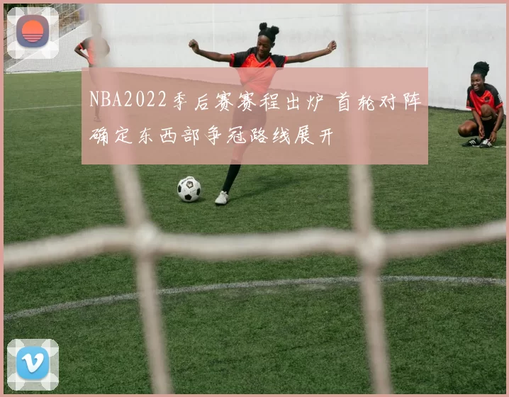 NBA2022季后赛赛程出炉 首轮对阵确定东西部争冠路线展开