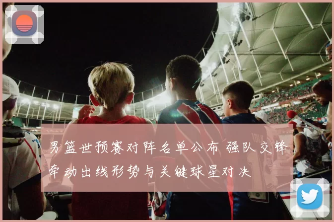 男篮世预赛对阵名单公布 强队交锋牵动出线形势与关键球星对决