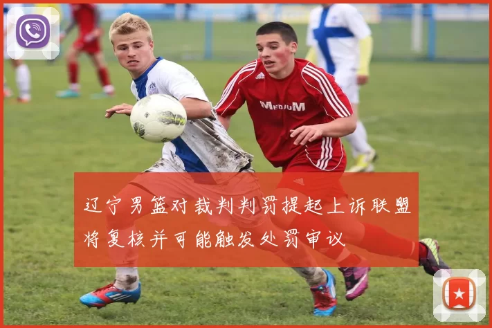 辽宁男篮对裁判判罚提起上诉联盟将复核并可能触发处罚审议