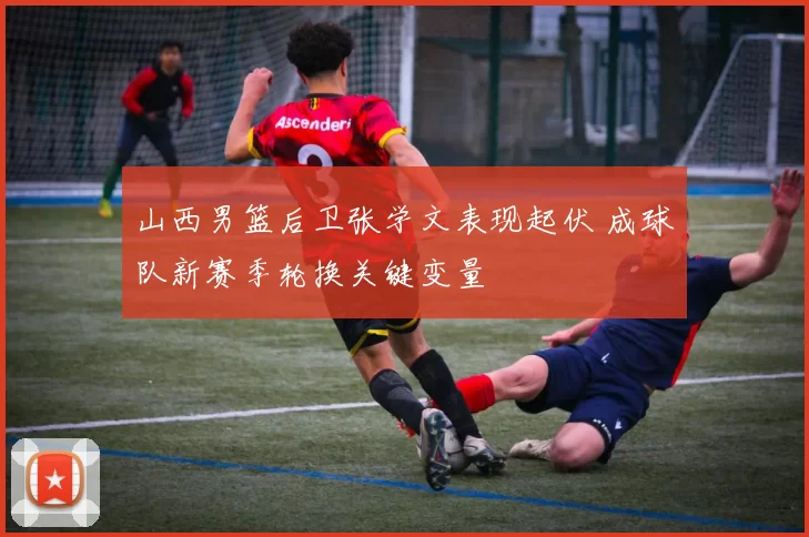 山西男篮后卫张学文表现起伏 成球队新赛季轮换关键变量