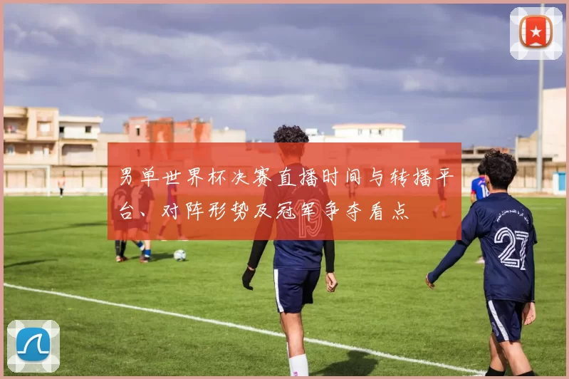 男单世界杯决赛直播时间与转播平台、对阵形势及冠军争夺看点