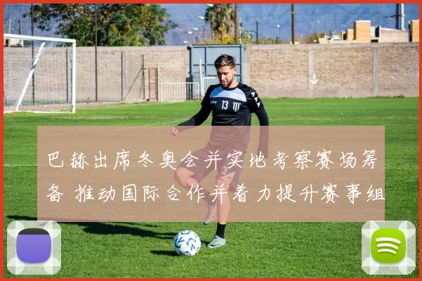 巴赫出席冬奥会并实地考察赛场筹备 推动国际合作并着力提升赛事组织