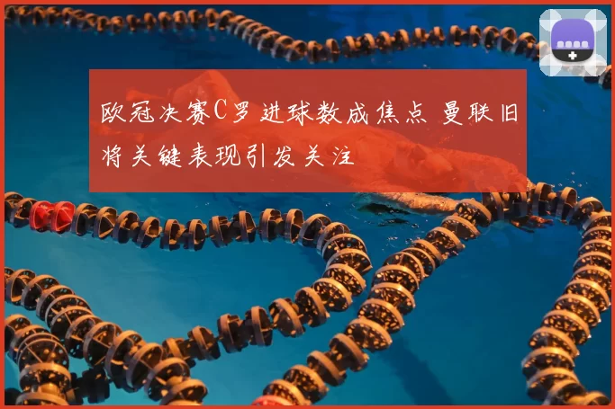 欧冠决赛C罗进球数成焦点 曼联旧将关键表现引发关注