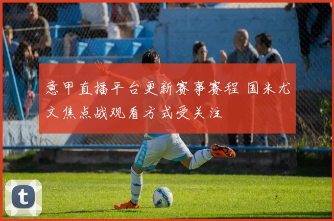 意甲直播平台更新赛事赛程 国米尤文焦点战观看方式受关注