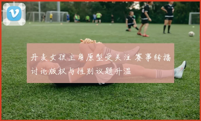 丹麦女孩主角原型受关注 赛事转播讨论版权与性别议题升温