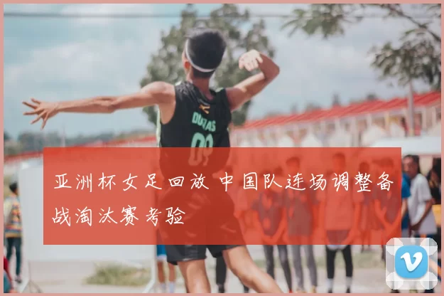 亚洲杯女足回放 中国队连场调整备战淘汰赛考验