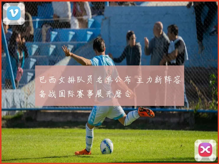 巴西女排队员名单公布 主力新阵容备战国际赛事展开磨合