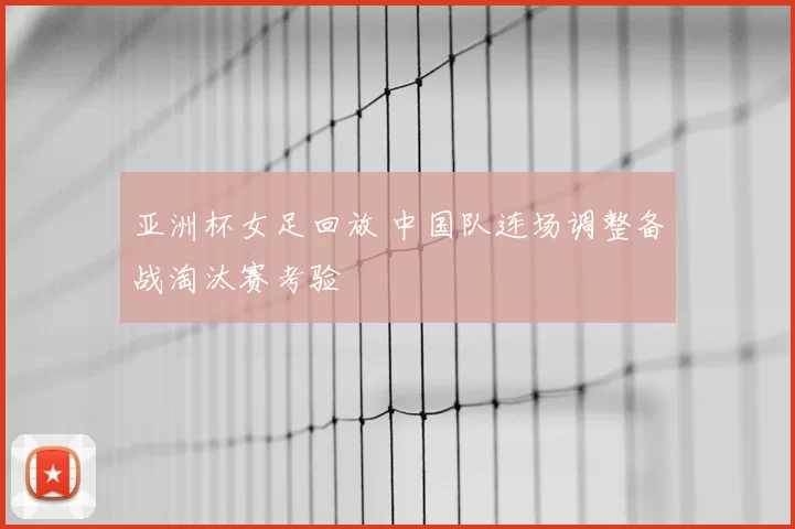 亚洲杯女足回放 中国队连场调整备战淘汰赛考验