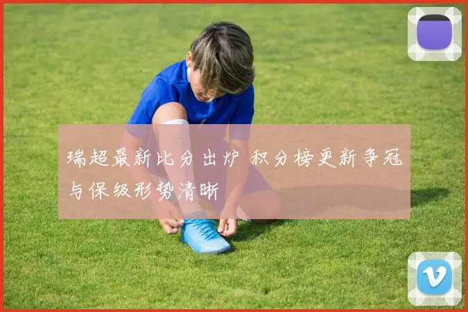 瑞超最新比分出炉 积分榜更新争冠与保级形势清晰