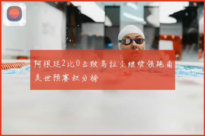 阿根廷2比0击败乌拉圭继续领跑南美世预赛积分榜