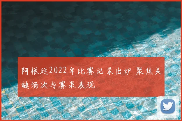 阿根廷2022年比赛记录出炉 聚焦关键场次与赛果表现