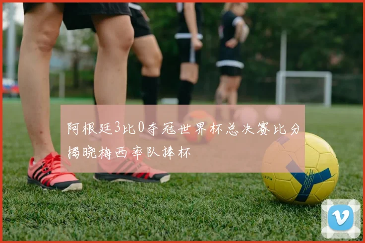 阿根廷3比0夺冠世界杯总决赛比分揭晓梅西率队捧杯