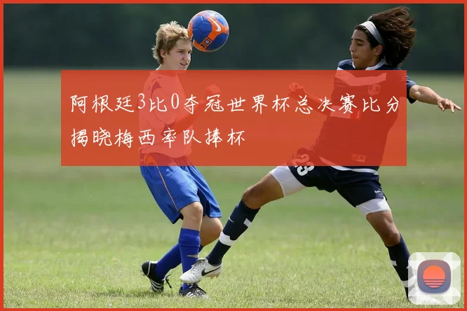 阿根廷3比0夺冠世界杯总决赛比分揭晓梅西率队捧杯