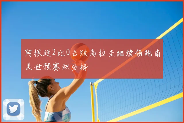 阿根廷2比0击败乌拉圭继续领跑南美世预赛积分榜