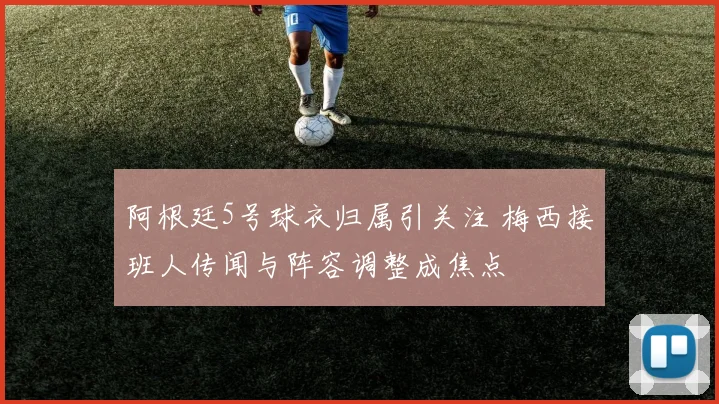阿根廷5号球衣归属引关注 梅西接班人传闻与阵容调整成焦点